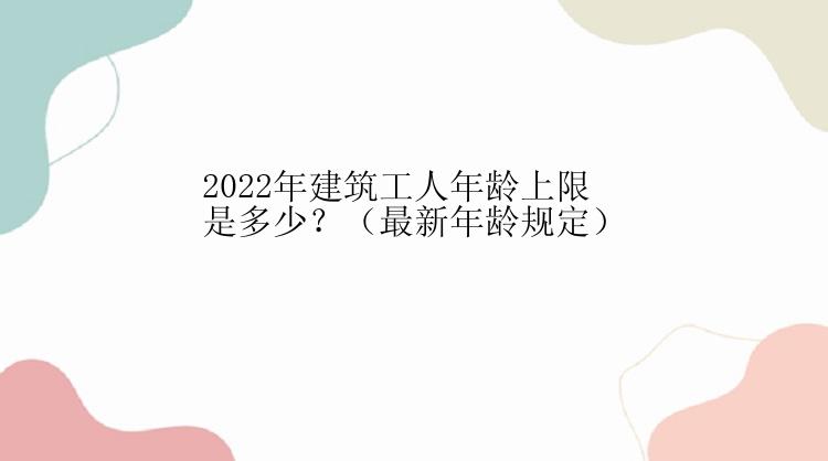 2022年建筑工人年龄上限是多少？（最新年龄规定）
