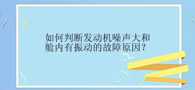 如何判断发动机噪声大和舱内有振动的故障原因？