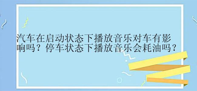 汽车在启动状态下播放音乐对车有影响吗？停车状态下播放音乐会耗油吗？