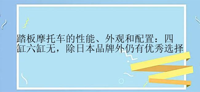 踏板摩托车的性能、外观和配置：四缸六缸无，除日本品牌外仍有优秀选择