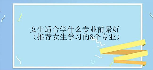 女生适合学什么专业前景好（推荐女生学习的8个专业）