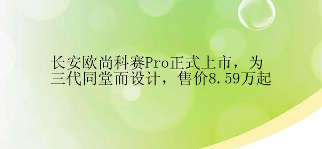 长安欧尚科赛Pro正式上市，为三代同堂而设计，售价8.59万起