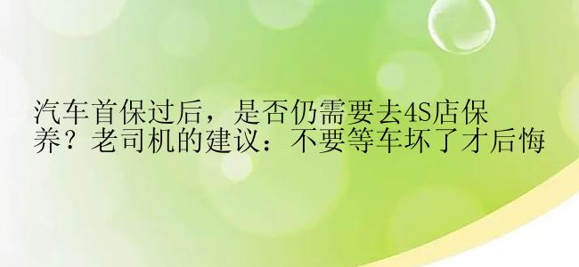 汽车首保过后，是否仍需要去4S店保养？老司机的建议：不要等车坏了才后悔