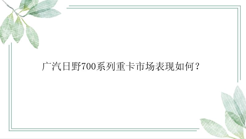 广汽日野700系列重卡市场表现如何？