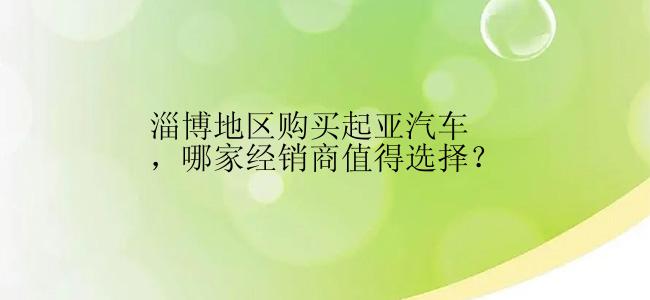 淄博地区购买起亚汽车，哪家经销商值得选择？