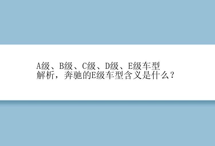 A级、B级、C级、D级、E级车型解析，奔驰的E级车型含义是什么？