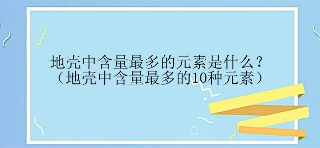 地壳中含量最多的元素是什么？（地壳中含量最多的10种元素）