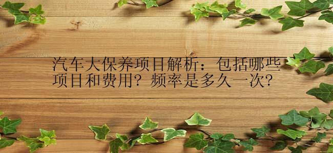 汽车大保养项目解析：包括哪些项目和费用? 频率是多久一次?