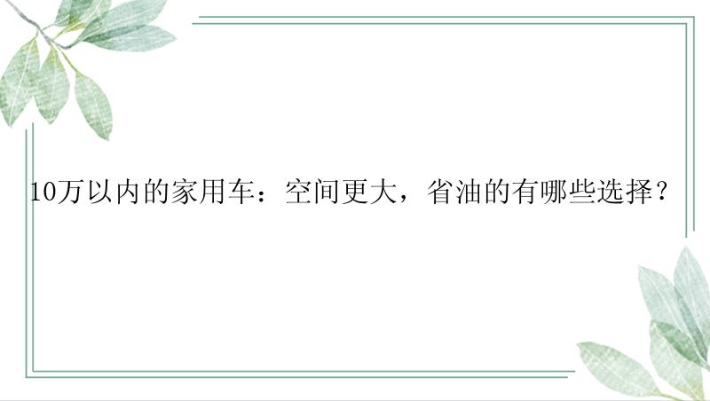 10万以内的家用车：空间更大，省油的有哪些选择？