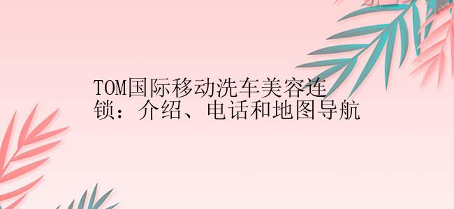 TOM国际移动洗车美容连锁：介绍、电话和地图导航