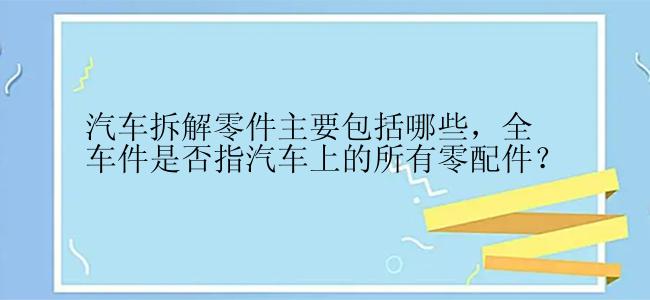 汽车拆解零件主要包括哪些，全车件是否指汽车上的所有零配件？