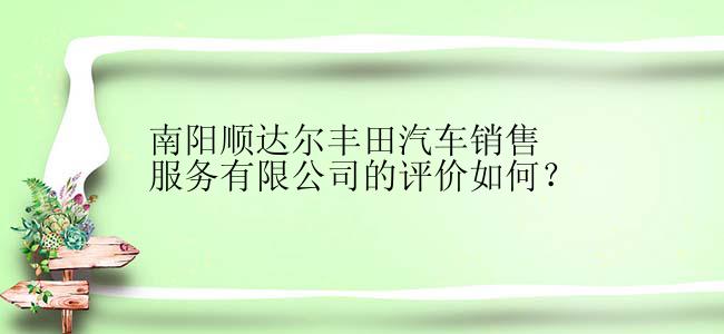 南阳顺达尔丰田汽车销售服务有限公司的评价如何？