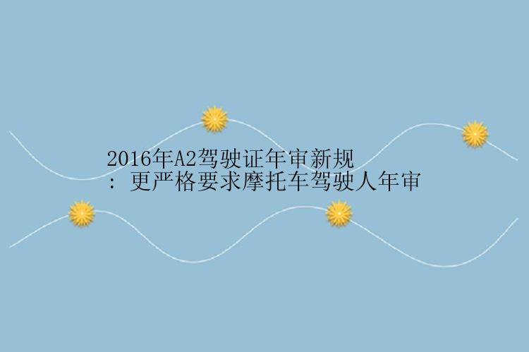 2016年A2驾驶证年审新规: 更严格要求摩托车驾驶人年审