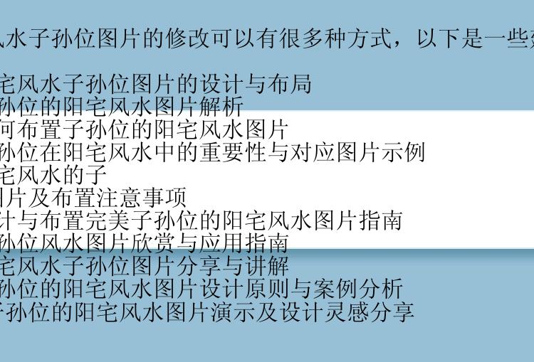 阳宅风水子孙位图片的修改可以有很多种方式，以下是一些建议：

1. 阳宅风水子孙位图片的设计与布局
2. 子孙位的阳宅风水图片解析
3. 如何布置子孙位的阳宅风水图片
4. 子孙位在阳宅风水中的重要性与对应图片示例
5. 阳宅风水的子孙位图片及布置注意事项
6. 设计与布置完美子孙位的阳宅风水图片指南
7. 子孙位风水图片欣赏与应用指南
8. 阳宅风水子孙位图片分享与讲解
9. 子孙位的阳宅风水图片设计原则与案例分析
10. 子孙位的阳宅风水图片演示及设计灵感分享