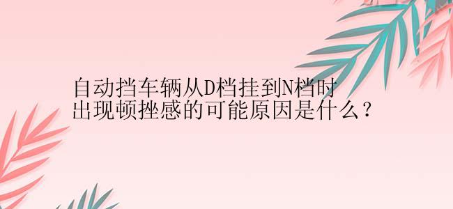 自动挡车辆从D档挂到N档时出现顿挫感的可能原因是什么？