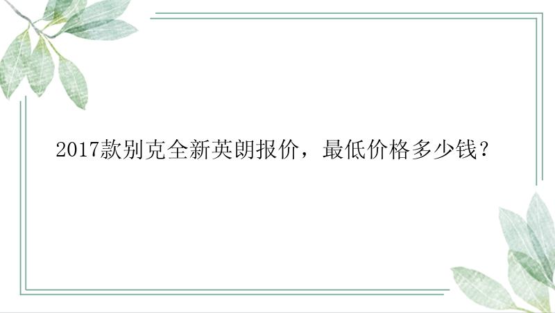 2017款别克全新英朗报价，最低价格多少钱？
