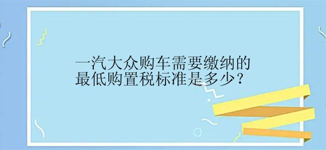 一汽大众购车需要缴纳的最低购置税标准是多少？