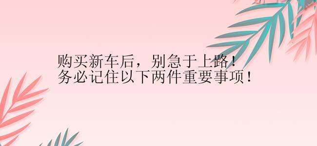 购买新车后，别急于上路！务必记住以下两件重要事项！