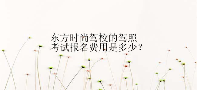 东方时尚驾校的驾照考试报名费用是多少？