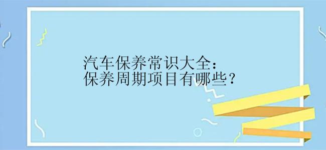 汽车保养常识大全：保养周期项目有哪些？