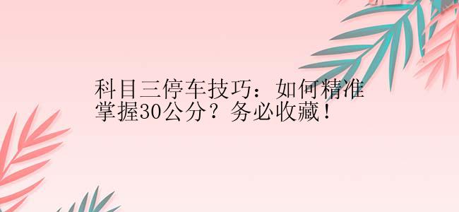 科目三停车技巧：如何精准掌握30公分？务必收藏！