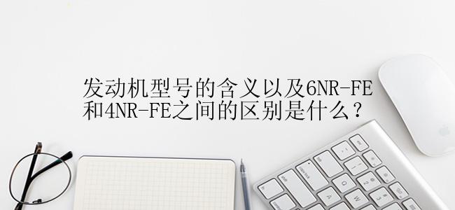 发动机型号的含义以及6NR-FE和4NR-FE之间的区别是什么？