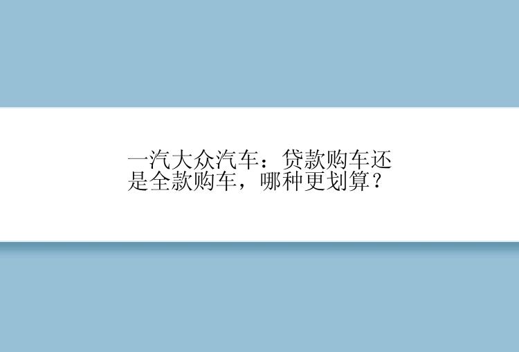 一汽大众汽车：贷款购车还是全款购车，哪种更划算？