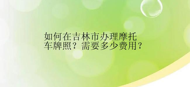 如何在吉林市办理摩托车牌照？需要多少费用？