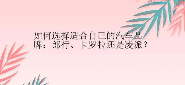 如何选择适合自己的汽车品牌：郎行、卡罗拉还是凌派？