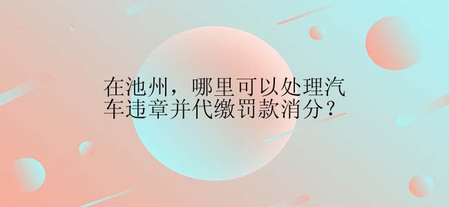 在池州，哪里可以处理汽车违章并代缴罚款消分？