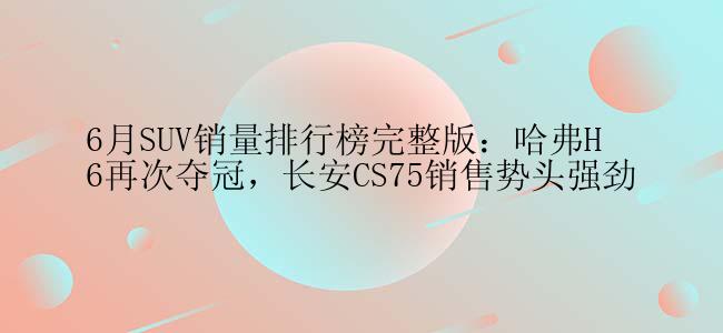 6月SUV销量排行榜完整版：哈弗H6再次夺冠，长安CS75销售势头强劲