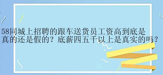 58同城上招聘的跟车送货员工资高到底是真的还是假的？底薪四五千以上是真实的吗？