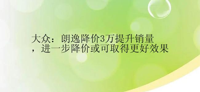 大众：朗逸降价3万提升销量，进一步降价或可取得更好效果