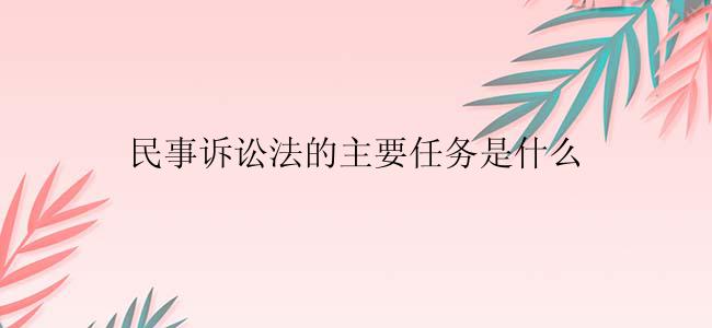 民事诉讼法的主要任务是什么