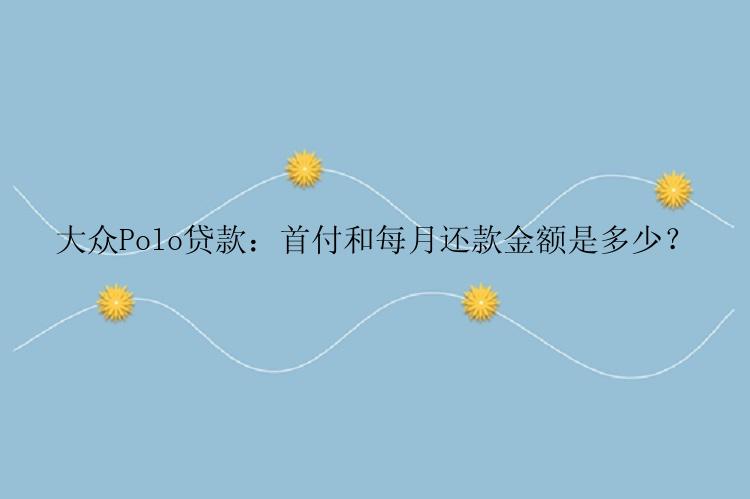 大众Polo贷款：首付和每月还款金额是多少？