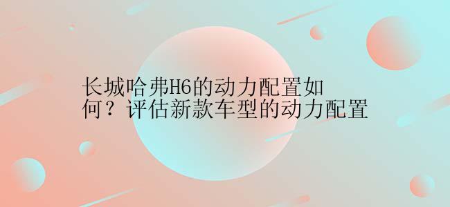 长城哈弗H6的动力配置如何？评估新款车型的动力配置