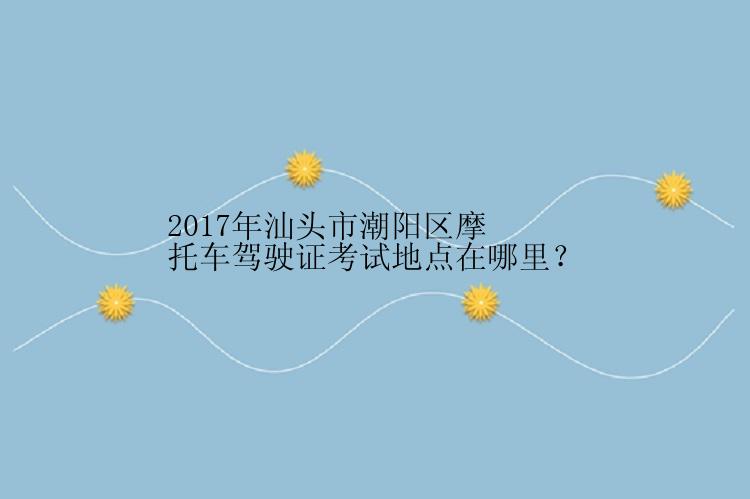 2017年汕头市潮阳区摩托车驾驶证考试地点在哪里？