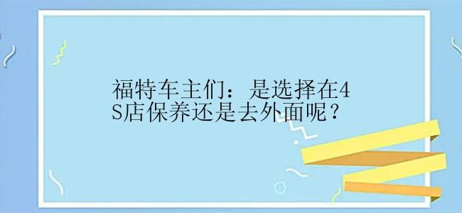 福特车主们：是选择在4S店保养还是去外面呢？