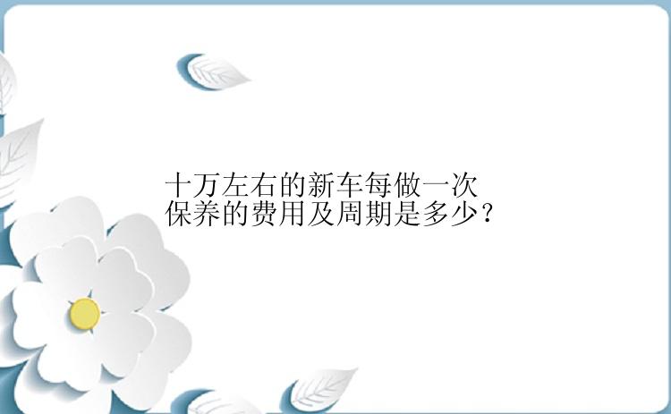 十万左右的新车每做一次保养的费用及周期是多少？