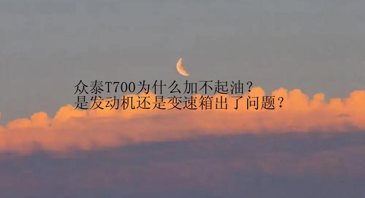 众泰T700为什么加不起油？是发动机还是变速箱出了问题？