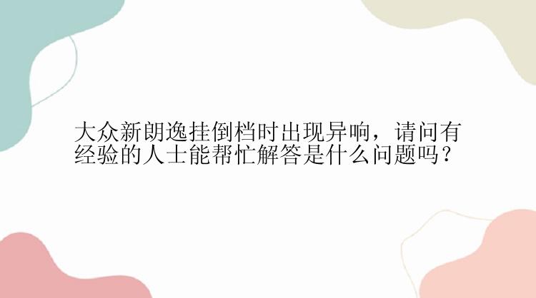 大众新朗逸挂倒档时出现异响，请问有经验的人士能帮忙解答是什么问题吗？