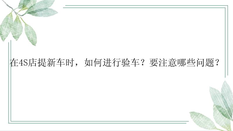 在4S店提新车时，如何进行验车？要注意哪些问题？