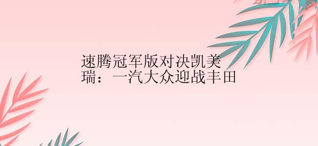 速腾冠军版对决凯美瑞：一汽大众迎战丰田