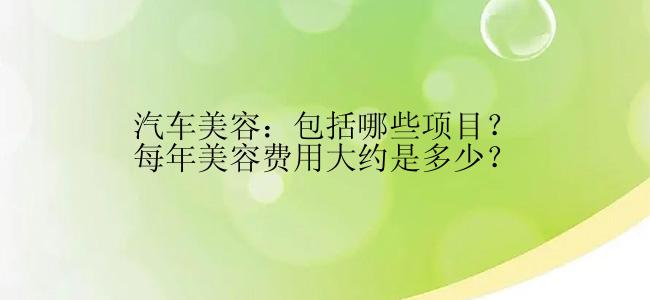 汽车美容：包括哪些项目？每年美容费用大约是多少？