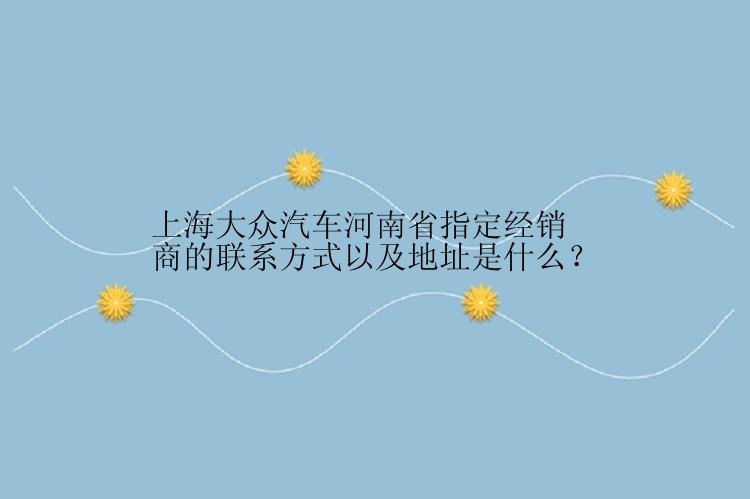 上海大众汽车河南省指定经销商的联系方式以及地址是什么？