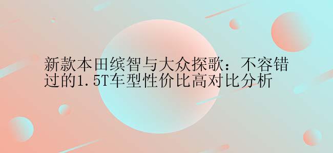 新款本田缤智与大众探歌：不容错过的1.5T车型性价比高对比分析