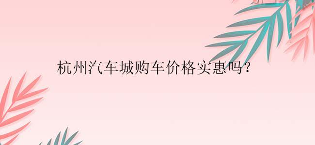 杭州汽车城购车价格实惠吗？