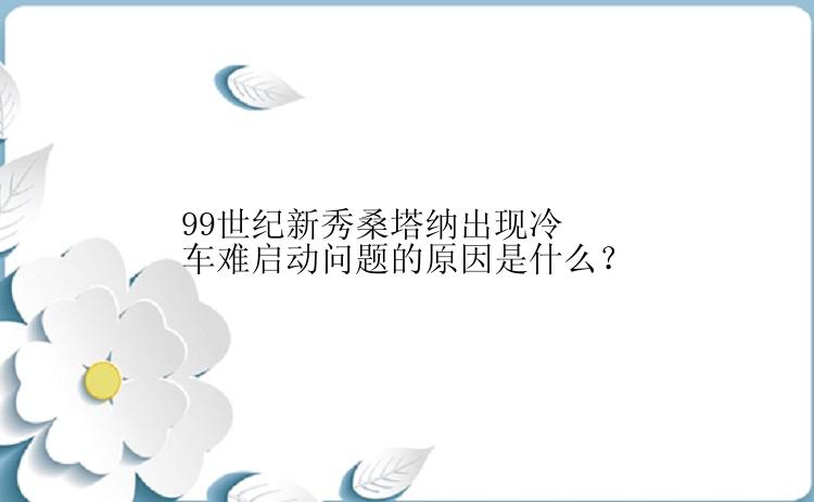 99世纪新秀桑塔纳出现冷车难启动问题的原因是什么？