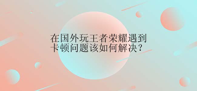 在国外玩王者荣耀遇到卡顿问题该如何解决？