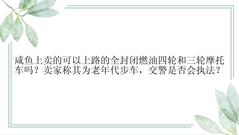 咸鱼上卖的可以上路的全封闭燃油四轮和三轮摩托车吗？卖家称其为老年代步车，交警是否会执法？